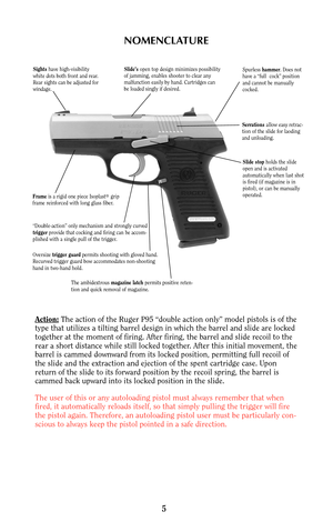 Page 4NOMENCLATURE
Action:The action of the Ruger P95 “double action only” model pistols is of the
type that utilizes a tilting barrel design in which the barrel and slide are locked
together at the moment of firing. After firing, the barrel and slide recoil to the
rear a short distance while still locked together. After this initial movement, the
barrel is cammed downward from its locked position, permitting full recoil of
the slide and the extraction and ejection of the spent cartridge case. Upon
return of...