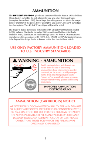 Page 67
AMMUNITION
The RUGER®P95DAO pistols are chambered for the 9mm x 19 Parabellum
(9mm Luger) cartridge. Do not attempt to load any other 9mm cartridges
(examples: 9mm short [.380], 9mm Steyr, 9mm Bergmann, etc.) into the maga-
zine or chamber of the pistol. Never attempt to use caliber .40 S & W cartridges
in a 9mm pistol. The .40 S & W cartridges will jam the pistol.
The Ruger P-Series pistols are compatible with all factory ammunition loaded 
to U.S. Industry Standards, including high-velocity and...