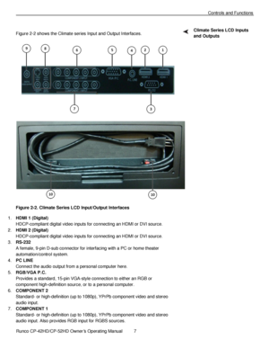Page 21            Runco CP-42HD/CP-52HD Owner’s Operating Manual  7   
 
 
Controls and Functions 
 
Figure 2-2 shows the Climate series Input and Output Interfaces. 
 
Figure 2-2. Climate Series LCD Input/Output Interfaces 
1. HDMI 1 (Digital) 
HDCP-compliant digital video inputs for connecting an HDMI or DVI source. 
2. HDMI 2 (Digital) 
HDCP-compliant digital video inputs for connecting an HDMI or DVI source. 
3. RS-232 
A female, 9-pin D-sub connector for interfacing with a PC or home theater...