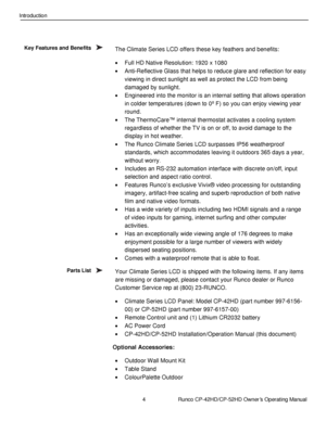 Page 184                      Runco CP-42HD/CP-52HD Owner’s Operating Manual 
 
 
Introduction 
 
The Climate Series LCD offers these key feathers and benefits: 
 Full HD Native Resolution: 1920 x 1080 
 Anti-Reflective Glass that helps to reduce glare and reflection for easy 
viewing in direct sunlight as well as protect the LCD from being 
damaged by sunlight. 
 Engineered into the monitor is an internal setting that allows operation 
in colder temperatures (down to 0º F) so you can enjoy viewing year 
round....