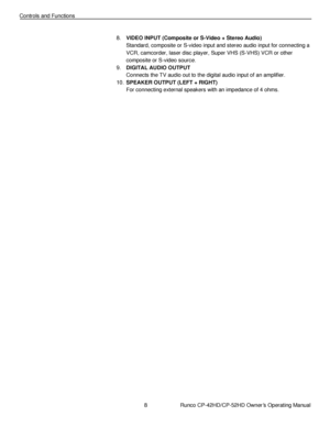 Page 228                      Runco CP-42HD/CP-52HD Owner’s Operating Manual 
 
 
Controls and Functions 
 
 
8. VIDEO INPUT (Composite or S-Video + Stereo Audio) 
Standard, composite or S-video input and stereo audio input for connecting a 
VCR, camcorder, laser disc player, Super VHS (S-VHS) VCR or other 
composite or S-video source. 
9. DIGITAL AUDIO OUTPUT 
Connects the TV audio out to the digital audio input of an amplifier. 
10. SPEAKER OUTPUT (LEFT + RIGHT) 
For connecting external speakers with an...