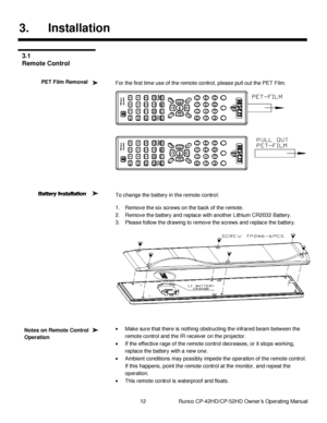 Page 2612                      Runco CP-42HD/CP-52HD Owner’s Operating Manual 
 
 
3. Installation 
 
 
 
For the first time use of the remote control, please pull out the PET Film. 
 
 
 
 
 
 
 
 
To change the battery in the remote control: 
1. Remove the six screws on the back of the remote. 
2. Remove the battery and replace with another Lithium CR2032 Battery. 
3. Please follow the drawing to remove the screws and replace the battery. 
 
  
 Make sure that there is nothing obstructing the infrared beam...