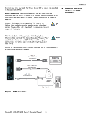 Page 29            Runco CP-42HD/CP-52HD Owner’s Operating Manual  15   
 
 
Installation 
Connect your video sources to the Climate Series LCD as shown and described 
in the sections that follow. 
HDMI Connections: The Climate Series LCD has two HDMI inputs for 
connecting a BD/HD-DVD/DVD player, DTV decoder, personal computer or any 
other device with an HDMI or DVI output. Connect such devices as shown in 
Figure 3-1. 
Use the HDMI inputs whenever possible. This ensures the 
highest video quality because the...