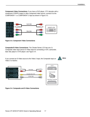 Page 31            Runco CP-42HD/CP-52HD Owner’s Operating Manual  17   
 
 
Installation 
 
Component Video Connections: If you have a DVD player, DTV decoder with a 
component (YPbPR) output or other component video source, connect it to the 
COMPONENT 1 or COMPONENT 2 input as shown in Figure 3-3. 
 
 
Figure 3-3. Component Video Connections 
 
Composite/S-Video Connections: The Climate Series LCD has one (1) 
Composite video input and an S-Video input for connecting a VCR, camcorder, 
laser disc player or...