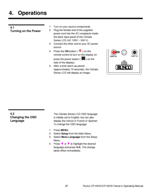 Page 3420                      Runco CP-42HD/CP-52HD Owner’s Operating Manual 
 
 
4. Operations 
 
1. Turn on your source components. 
2. Plug the female end of the supplied 
power cord into the AC receptacle inside 
the back input panel of the Climate 
Series LCD (AC 100V ~ 240 V). 
3. Connect the other end to your AC power 
source. 
4. Press the ON button (  ) on the 
remote control to turn on the display (or 
press the power button (  ) on the 
side of the display). 
5. After a brief warm-up period...