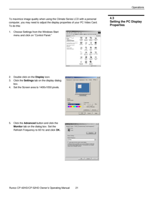 Page 35            Runco CP-42HD/CP-52HD Owner’s Operating Manual  21   
 
 
Operations 
 
To maximize image quality when using the Climate Series LCD with a personal 
computer, you may need to adjust the display properties of your PC Video Card. 
To do this: 
1. Choose Settings from the Windows Start 
menu and click on “Control Panel.” 
 
 
 
 
 
 
2. Double click on the Display icon. 
3. Click the Settings tab on the display dialog 
box. 
4. Set the Screen area to 1400x1050 pixels. 
 
 
 
 
 
5. Click the...