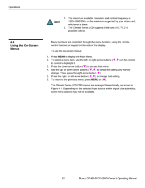 Page 3622                      Runco CP-42HD/CP-52HD Owner’s Operating Manual 
 
 
Operations 
 
1. The maximum available resolution and vertical frequency is 
1920x1200/60Hz or the maximum supported by your video card, 
whichever is lower. 
2. The Climate Series LCD supports 8-bit color (16,777,216 
possible colors). 
 
Many functions are controlled through the menu function, using the remote 
control handset or keypad on the side of the display. 
To use the on-screen menus: 
1. Press MENU to display the Main...