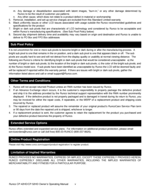 Page 5            Runco CP-42HD/CP-52HD Owner’s Operating Manual  v   
 
 
 
m. Any  damage  or  dissatisfaction  associated  with  latent  images, “burn-in,” or  any  other  damage  determined  by 
Runco to be the result of customer use patterns 
n. Any other cause, which does not relate to a product defect in material or workmanship 
5. Removal, installation, and set-up service charges are excluded from this Standard Limited warranty 
6. Black  uniformity  issues  or  other LCD  issues  associated  with...