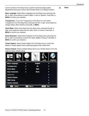 Page 41            Runco CP-42HD/CP-52HD Owner’s Operating Manual  27   
 
 
Operations 
Use the controls in the Setup menu to perform advanced image quality 
adjustments and access various other Climate Series LCD Display functions. 
Menu Language: Select Menu Language from the Setup menu and press the 
left- or right- arrow buttons to select English, French or Spanish. Press O.K. or 
MENU to confirm your selection. 
Transparency: To turn the Transparency of the Menu on or off, select 
Transparency from the...