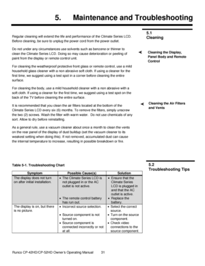 Page 45            Runco CP-42HD/CP-52HD Owner’s Operating Manual  31   
 
 
5. Maintenance and Troubleshooting 
 
Regular cleaning will extend the life and performance of the Climate Series LCD. 
Before cleaning, be sure to unplug the power cord from the power outlet. 
Do not under any circumstances use solvents such as benzene or thinner to 
clean the Climate Series LCD. Doing so may cause deterioration or peeling of 
paint from the display or remote control unit. 
For cleaning the weatherproof protective...