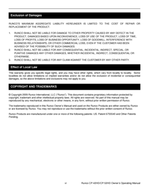 Page 6vi                      Runco CP-42HD/CP-52HD Owner’s Operating Manual 
 
 
 
 
RUNCO‟S  MAXIMUM  AGGREGATE  LIABILITY  HEREUNDER  IS  LIMITED  TO  THE  COST  OF  REPAIR  OR 
REPLACEMENT OF THE PRODUCT.     
1. RUNCO SHALL NOT BE LIABLE FOR DAMAGE TO OTHER PROPERTY CAUSED BY ANY DEFECT IN THE 
PRODUCT, DAMAGES BASED UPON INCONVENIENCE, LOSS OF USE OF THE PRODUCT, LOSS OF TIME, 
LOSS OF PROFITS, LOSS OF BUSINESS OPPORTUNITY, LOSS OF GOODWILL, INTERFERENCE WITH 
BUSINESS RELATIONSHIPS, OR OTHER COMMERCIAL...