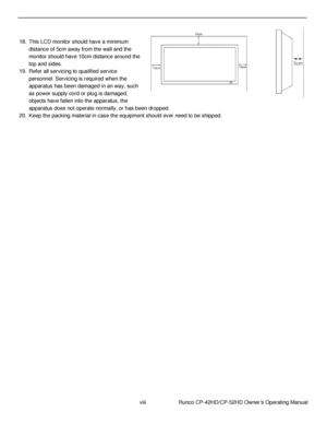 Page 8viii                      Runco CP-42HD/CP-52HD Owner’s Operating Manual 
 
 
 
 
18. This LCD monitor should have a minimum 
distance of 5cm away from the wall and the 
monitor should have 10cm distance around the 
top and sides. 
19. Refer all servicing to qualified service 
personnel. Servicing is required when the 
apparatus has been damaged in an way, such 
as power supply cord or plug is damaged, 
objects have fallen into the apparatus, the 
apparatus does not operate normally, or has been dropped....