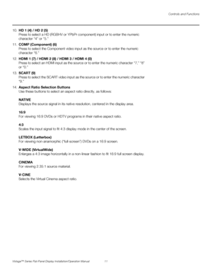 Page 25Controls and Functions
Vistage™ Series Flat-Panel Display Installation/Operation Manual 11 
PREL
IMINARY
10.HD 1 (4) / HD 2 (5) 
Press to select a HD (RGBHV or YPbPr component) input or to enter the numeric 
character “4” or “5.” 
11.COMP (Component) (6) 
Press to select the Component video input as the source or to enter the numeric 
character “6.”
12.HDMI 1 (7) / HDMI 2 (8) / HDMI 3 / HDMI 4 (0)
Press to select an HDMI input as the source or to enter the numeric character “7,” “8” 
or “0.” 
13.SCART...