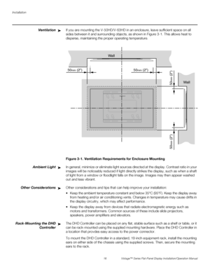 Page 30Installation
16 Vistage™ Series Flat-Panel Display Installation/Operation Manual
PREL
IMINARY
VentilationIf you are mounting the V-50HD/V-63HD in an enclosure, leave sufficient space on all 
sides between it and surrounding objects, as shown in Figure 3-1. This allows heat to 
disperse, maintaining the proper operating temperature. 
Figure 3-1. Ventilation Requirements for Enclosure Mounting
Ambient LightIn general, minimize or eliminate light sources directed at the display. Contrast ratio in your...