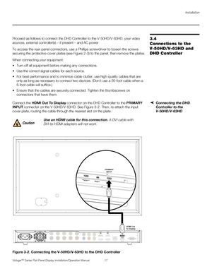 Page 31Installation
Vistage™ Series Flat-Panel Display Installation/Operation Manual 17 
PREL
IMINARY
3.4 
Connections to the 
V-50HD/V-63HD and 
DHD ControllerProceed as follows to connect the DHD Controller to the V-50HD/V-63HD, your video 
sources, external controller(s) – if present – and AC power.
To access the rear-panel connectors, use a Phillips screwdriver to loosen the screws 
securing the protective cover plates (see Figure 2-3) to the panel, then remove the plates.
When connecting your equipment:...