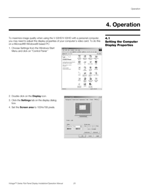 Page 39Operation
Vistage™ Series Flat-Panel Display Installation/Operation Manual 25 
PREL
IMINARY
4.1 
Setting the Computer 
Display PropertiesTo maximize image quality when using the V-50HD/V-63HD with a personal computer, 
you may need to adjust the display properties of your computer’s video card. To do this 
on a Microsoft® Windows®-based PC: 
1. Choose Settings from the Windows Start 
Menu and click on “Control Panel.”  
2. Double click on the Display icon.
3. Click the Settings tab on the display dialog...