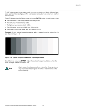 Page 47Operation
Vistage™ Series Flat-Panel Display Installation/Operation Manual 33 
PREL
IMINARY
PLUGE patterns vary but generally consist of some combination of black, white and gray 
areas against a black background. The example above includes two vertical bars and four 
shaded boxes.
Select Brightness from the Picture menu and press ENTER. Adjust the brightness so that:
 The darkest black bars disappear into the background. 
 The dark gray areas are barely visible.
 The lighter gray areas are clearly...