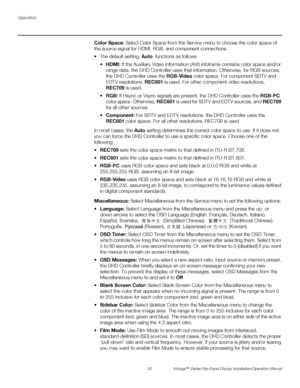 Page 66Operation
52 Vistage™ Series Flat-Panel Display Installation/Operation Manual
PREL
IMINARY
Color Space: Select Color Space from the Service menu to choose the color space of 
the source signal for HDMI, RGB, and component connections.
 The default setting, Auto, functions as follows:
HDMI: If the Auxiliary Video Information (AVI) infoframe contains color space and/or 
range data, the DHD Controller uses that information. Otherwise, for RGB sources, 
the DHD Controller uses the RGB-Video color space. For...