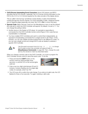 Page 67Operation
Vistage™ Series Flat-Panel Display Installation/Operation Manual 53 
PREL
IMINARY
sampling Error) Correction: Some DVD players use MPEG 
decoders that do not correctly “upsample” the 4:2:0 format chroma information on the 
DVD to the 4:2:2 or 4:4:4 format required by the video encoder of the display device.
This so-called “chroma bug” sometimes causes streaky or spiky horizontal lines 
running through the chroma channel. It is most noticeable in static, interlaced scenes 
and on diagonal edges...