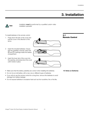 Page 27Installation
Vistage™ Series Flat-Panel Display Installation/Operation Manual 13 
PREL
IMINARY
3.1 
Remote ControlTo install batteries in the remote control: 
1. Press down the tab on the cover and 
pull the cover in the direction of the 
arrow.
2. Insert the included batteries. Ensure 
that the polarities correctly match the 
 and   markings inside the battery 
compartment.
3. Insert the lower tab of the cover into 
the opening, and press down the cover 
until it clicks in place.
Notes on Batteries...
