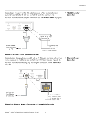 Page 37Installation
Vistage™ Series Flat-Panel Display Installation/Operation Manual 23 
PREL
IMINARY
RS-232 Controller 
Connection Use a straight-through, 9-pin RS-232 cable to connect a PC or control/automation 
system (if present) to the RS-232 port on the DHD Controller; see Figure 3-9. 
For more information about using this connection, refer to External Control on page 59.
Figure 3-9. RS-232 Control System Connection
Ethernet Network 
Connection Use a standard, Category 5 network cable with an RJ-45 plug...