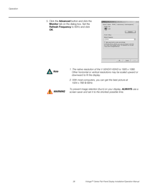 Page 40Operation
26 Vistage™ Series Flat-Panel Display Installation/Operation Manual
PREL
IMINARY
5. Click the Advanced button and click the 
Monitor tab on the dialog box. Set the 
Refresh Frequency to 60Hz and click 
OK.
1. The native resolution of the V-50HD/V-63HD is 1920 x 1080. 
Other horizontal or vertical resolutions may be scaled upward or 
downward to fit the display.
2. With most computers, you can get the best picture at 
1024 x 768 @ 60Hz.
To prevent image retention (burn) on your display, ALWAYS...