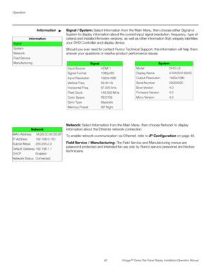 Page 54Operation
40 Vistage™ Series Flat-Panel Display Installation/Operation Manual
PREL
IMINARY
InformationSignal / System: Select Information from the Main Menu, then choose either Signal or 
System to display information about the current input signal (resolution, frequency, type et 
cetera) and installed firmware versions, as well as other information that uniquely identifies 
your DHD Controller and display device. 
Should you ever need to contact Runco Technical Support, this information will help them...