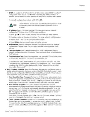 Page 63Operation
Vistage™ Series Flat-Panel Display Installation/Operation Manual 49 
PREL
IMINARY
DHCP: To enable the DHCP client in the DHD Controller, select DHCP from the IP 
Configuration menu and set it to On. With this setting, the DHD Controller’s IP 
address, subnet mask and default gateway are assigned by the local DHCP server. 
To manually configure these values, set DHCP to Off. 
IP Address: Select IP Address from the IP Configuration menu to manually 
configure the IP Address of the DHD Controller,...