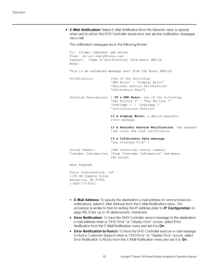 Page 64Operation
50 Vistage™ Series Flat-Panel Display Installation/Operation Manual
PREL
IMINARY
 E-Mail Notification: Select E-Mail Notification from the Network menu to specify 
when and to whom the DHD Controller sends error and service notification messages 
via e-mail.
The notification messages are in the following format:
To:  [E-Mail Address; see below]
From:  do-not-reply@runco.com
Subject:  [Type of notification] from Runco DHD-LS
Body:  
This is an automated message sent from the Runco DHD-LS:...