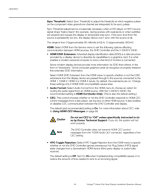 Page 68Operation
54 Vistage™ Series Flat-Panel Display Installation/Operation Manual
PREL
IMINARY
Sync Threshold: Select Sync Threshold to adjust the threshold at which negative pulses 
on the component video green/luma channel are interpreted to be sync pulses.
Sync Threshold adjustment is occasionally necessary when a DVD player or HDTV source 
signal drops “below black” (for example, during scenes with explosions or when subtitles 
are present) and causes the display to temporarily lose sync. If the sync...