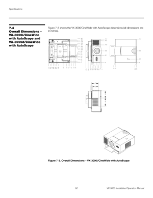 Page 106Specifications
92 VX-3000 Installation/Operation Manual
PRELI
MINARY
7.4 
Overall Dimensions – 
VX-3000i/CineWide 
with AutoScope and 
VX-3000d/CineWide 
with AutoScope
Figure 7-3 shows the VX-3000/CineWide with AutoScope dimensions (all dimensions are 
in inches). 
Figure 7-3. Overall Dimensions – VX-3000i/CineWide with AutoScope
0 9.8 19.7
6.1 18.7
14.9
0
5.6
7.3
8.0 2.9 1.0
6.5 .9
12.1 10.2
0 3.0 9.8 19.7
0 17.5 17.7
.5
5.9 6.8
5.0 5.7
0 1.2 18.5 19.7
14.2 15.3
5.3
4.2 5.5 6.0
13.5 14.3
5.3
4.1 15.1...