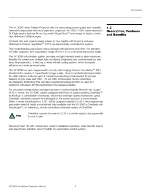 Page 17Introduction
VX-3000 Installation/Operation Manual 3 
PREL
IMINARY
1.3 
Description, Features 
and Benefits
The VX-3000 Home Theater Projector offer the astounding picture quality and versatility 
heretofore associated with more expensive projectors. Its 1920
 x 1080, native-resolution 
DLP light engine features Runco's powerful SuperOnyx™ technology for bright, pristine 
high-definition (1080p) images.
Contrast ratio and dynamic range extend to new heights with Runco's exclusive 
Reflectance...