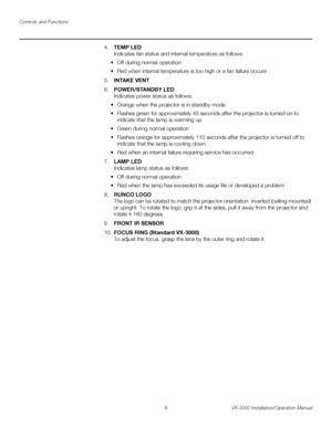 Page 20Controls and Functions
6 VX-3000 Installation/Operation Manual
PREL
IMINARY
4.TEMP LED 
Indicates fan status and internal temperature as follows:
• Off during normal operation
• Red when internal temperature is too high or a fan failure occurs
5.INTAKE VENT
6.POWER/STANDBY LED 
Indicates power status as follows:
• Orange when the projector is in standby mode
• Flashes green for approximately 45 seconds after the projector is turned on to 
indicate that the lamp is warming up
• Green during normal...