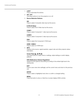 Page 24Controls and Functions
10 VX-3000 Installation/Operation Manual
PREL
IMINARY
1.LIGHT  
Press to illuminate the buttons. 
2.ON / OFF 
Use these buttons to turn the projector on or off.
3.Source Selection Buttons: 
 
VID 
Press to select Composite video input as the source.  
 
S-VID (S-Video) 
Press to select the S-Video input as the source.  
 
COMP1 
Press to select Component 1 video input as the source.  
 
COMP2 
Press to select Component 2 video input as the source.  
 
RGB  
Press to select the...
