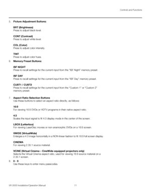 Page 25Controls and Functions
VX-3000 Installation/Operation Manual 11 
PREL
IMINARY
5.Picture Adjustment Buttons: 
 
BRT (Brightness) 
Press to adjust black level. 
 
CONT (Contrast) 
Press to adjust white level. 
 
COL (Color) 
Press to adjust color intensity. 
 
TINT 
Press to adjust color hues.
6.Memory Preset Buttons: 
 
ISF NIGHT 
Press to recall settings for the current input from the “ISF Night” memory preset. 
 
ISF DAY 
Press to recall settings for the current input from the “ISF Day” memory preset....