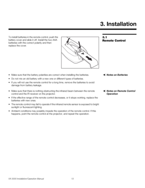 Page 27VX-3000 Installation/Operation Manual 13 
PREL
IMINARY
3.1 
Remote Control
To install batteries in the remote control, push the 
battery cover and slide it off. Install the two AAA 
batteries with the correct polarity and then 
replace the cover. 
Notes on Batteries• Make sure that the battery polarities are correct when installing the batteries.
• Do not mix an old battery with a new one or different types of batteries.
• If you will not use the remote control for a long time, remove the batteries to...