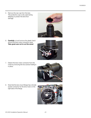 Page 37Installation
VX-3000 Installation/Operation Manual 23 
PREL
IMINARY
5. Remove the rear cap from the lens. 
This protective cap is only used during 
shipping to protect the lens from 
damage. 
 
 
 
 
 
 
 
 
 
 
 
6.Carefully cut and remove the plastic band 
around the lens motor connector wires. 
Take great care not to cut the wires! 
 
 
 
 
 
 
 
 
 
7. Detach the lens motor connector from the 
motor by removing the two screws holding it 
in place. 
 
 
 
 
 
 
 
 
 
8. Note that the lens mount flange...