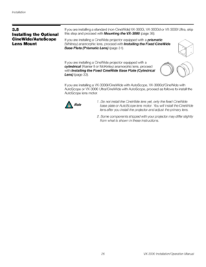 Page 40Installation
26 VX-3000 Installation/Operation Manual
PREL
IMINARY
3.5 
Installing the Optional 
CineWide/AutoScope 
Lens Mount
If you are installing a standard (non-CineWide) VX-3000i, VX-3000d or VX-3000 Ultra, skip 
this step and proceed with 
Mounting the VX-3000 (page 36). 
If you are installing a CineWide projector equipped with a prismatic 
(Whitney) anamorphic lens, proceed with 
Installing the Fixed CineWide 
Base Plate (Prismatic Lens) (page 31). 
 
If you are installing a CineWide projector...