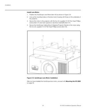 Page 44Installation
30 VX-3000 Installation/Operation Manual
PREL
IMINARY
Install Lens Motor: 
1. Position the AutoScope Lens Motor (item #2) as shown in Figure 3-9. 
2. Line up the mounting holes on the lens motor housing with those on the underside of 
the projector. 
3. Secure the motor to the projector with the four (4), supplied 10-32 Pan-Head Phillips 
screws (item
 #1) and nylon spacers or aluminum standoffs (item #7).
4. Secure the AutoScope Ceiling Mount Adapters/Projector Stands to the motor using...