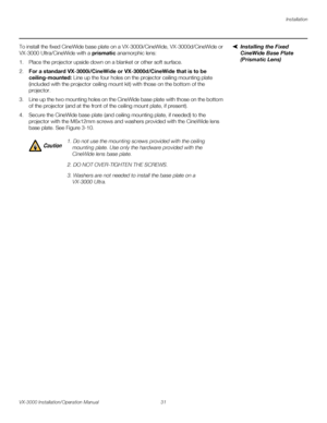 Page 45Installation
VX-3000 Installation/Operation Manual 31 
PREL
IMINARY
Installing the Fixed 
CineWide Base Plate 
(Prismatic Lens)
To install the fixed CineWide base plate on a VX-3000i/CineWide, VX-3000d/CineWide or 
VX-3000
 Ultra/CineWide with a prismatic anamorphic lens:
1. Place the projector upside down on a blanket or other soft surface. 
2.For a standard VX-3000i/CineWide or VX-3000d/CineWide that is to be 
ceiling-mounted: Line up the four holes on the projector ceiling mounting plate 
(included...