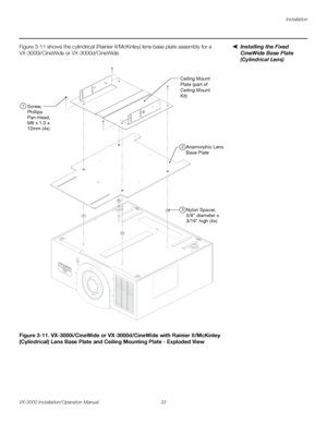 Page 47Installation
VX-3000 Installation/Operation Manual 33 
PREL
IMINARY
Installing the Fixed 
CineWide Base Plate 
(Cylindrical Lens)
Figure 3-11 shows the cylindrical (Rainier II/McKinley) lens base plate assembly for a 
VX-3000i/CineWide or VX-3000d/CineWide.  
Figure 3-11. VX-3000i/CineWide or VX-3000d/CineWide with Rainier II/McKinley 
(Cylindrical) Lens Base Plate and Ceiling Mounting Plate - Exploded View
Ceiling Mount
Plate (part of 
Ceiling Mount
Kit)
Anamorphic Lens
Base Plate
Nylon Spacer,
5/8”...