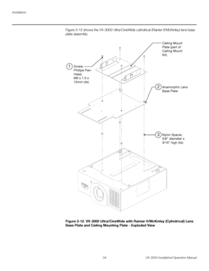 Page 48Installation
34 VX-3000 Installation/Operation Manual
PREL
IMINARY
Figure 3-12 shows the VX-3000 Ultra/CineWide cylindrical (Rainier II/McKinley) lens base 
plate assembly.  
Figure 3-12. VX-3000 Ultra/CineWide with Rainier II/McKinley (Cylindrical) Lens 
Base Plate and Ceiling Mounting Plate - Exploded View
Ceiling Mount
Plate (part of 
Ceiling Mount
Kit)
Anamorphic Lens
Base Plate
Nylon Spacer,
5/8” diameter x
3/16” high (4x) Screw,
Phillips Pan-
Head,
M6 x 1.0 x 
12mm (4x)
1
2
3
Downloaded From...