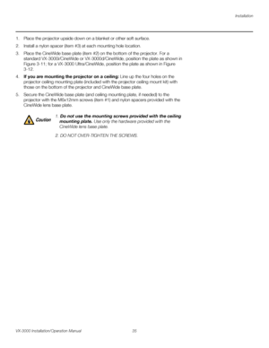 Page 49Installation
VX-3000 Installation/Operation Manual 35 
PREL
IMINARY
1. Place the projector upside down on a blanket or other soft surface.
2. Install a nylon spacer (item #3) at each mounting hole location.
3. Place the CineWide base plate (item #2) on the bottom of the projector. For a 
standard VX-3000i/CineWide or VX-3000d/CineWide, position the plate as shown in 
Figure 3-11; for a VX-3000 Ultra/CineWide, position the plate as shown in Figure 
3-12. 
4.If you are mounting the projector on a ceiling:...