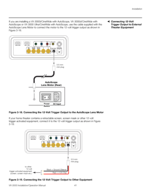 Page 55Installation
VX-3000 Installation/Operation Manual 41 
PREL
IMINARY
Connecting 12-Volt 
Trigger Output to External 
Theater Equipment
If you are installing a VX-3000i/CineWide with AutoScope, VX-3000d/CineWide with 
AutoScope or VX-3000
 Ultra/CineWide with AutoScope, use the cable supplied with the 
AutoScope Lens Motor to connect the motor to the 12-volt trigger output as shown in 
Figure 3-18. 
Figure 3-18. Connecting the 12-Volt Trigger Output to the AutoScope Lens Motor
If your home theater contains...