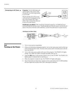 Page 56Installation
42 VX-3000 Installation/Operation Manual
PREL
IMINARY
Connecting to AC PowerProjector: The VX-3000 ships with 
various types of AC power cords. 
Choose the one that is appropriate 
to your locale.
Plug the female end of the power 
cord into the AC receptacle on the 
rear of the projector (AC 100V ~ 
240V). Then, connect the other end 
to your AC power source.
AutoScope Lens Motor: With AutoScope-equipped projectors, an additional power 
cord is provided for the lens motor. Plug the female...