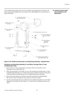 Page 59Installation
VX-3000 Installation/Operation Manual 45 
PREL
IMINARY
Cylindrical Anamorphic 
Lens Installation and 
Adjustment
The Cylindrical Anamorphic lens mount kit consists of everything shown in Figure 3-20. 
Some components shipped with your projector may differ slightly from what is shown in 
these instructions. 
Figure 3-20. Cylindrical Anamorphic Lens Mounting Assembly - Exploded View
Attaching Lens Mounting Assembly to Lens Motor Carriage Plate or Fixed 
CineWide Base Plate: 
1. Remove the two...