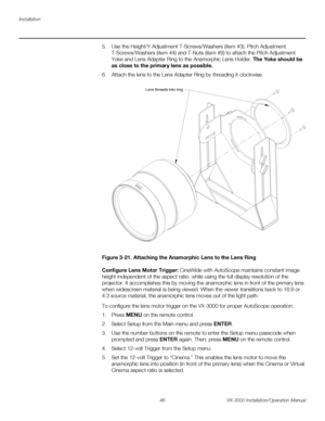 Page 60Installation
46 VX-3000 Installation/Operation Manual
PREL
IMINARY
5. Use the Height/Y Adjustment T-Screws/Washers (item #3), Pitch Adjustment 
T-Screws/Washers (item
 #4) and T-Nuts (item #9) to attach the Pitch Adjustment 
Yoke and Lens Adapter Ring to the Anamorphic Lens Holder. The Yoke should be 
as close to the primary lens as possible.
6. Attach the lens to the Lens Adapter Ring by threading it clockwise. 
Figure 3-21. Attaching the Anamorphic Lens to the Lens Ring
Configure Lens Motor Trigger:...