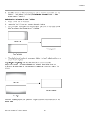 Page 61Installation
VX-3000 Installation/Operation Manual 47 
PREL
IMINARY
6. Select the Cinema or Virtual Cinema aspect ratio to move the anamorphic lens into 
position, if it isn’t already. To do this, press CINEMA or VCINE on the VX-3000 
remote control (
Figure 2-4). 
Adjusting the Horizontal (X) Lens Position: 
1. Project a white field on the screen.
2. Loosen the Yaw/X-Adjustment Levers underneath the lens.
3. Slowly move the anamorphic lens into place (from right to left or vice versa) so that 
there are...