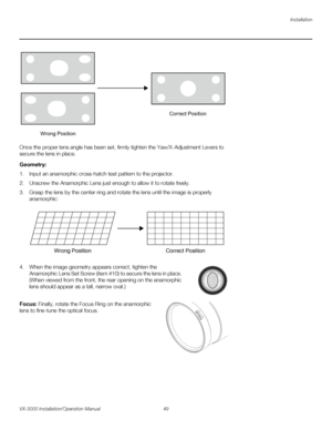 Page 63Installation
VX-3000 Installation/Operation Manual 49 
PREL
IMINARY
Once the proper lens angle has been set, firmly tighten the Yaw/X-Adjustment Levers to 
secure the lens in place. 
Geometry: 
1. Input an anamorphic cross-hatch test pattern to the projector.
2. Unscrew the Anamorphic Lens just enough to allow it to rotate freely.
3. Grasp the lens by the center ring and rotate the lens until the image is properly 
anamorphic: 
4. When the image geometry appears correct, tighten the 
Anamorphic Lens Set...