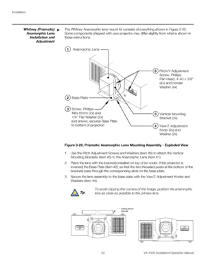 Page 64Installation
50 VX-3000 Installation/Operation Manual
PREL
IMINARY
Whitney (Prismatic) 
Anamorphic Lens 
Installation and 
Adjustment
The Whitney Anamorphic lens mount kit consists of everything shown in Figure 3-22. 
Some components shipped with your projector may differ slightly from what is shown in 
these instructions. 
Figure 3-22. Prismatic Anamorphic Lens Mounting Assembly - Exploded View
1. Use the Pitch Adjustment Screws and Washers (item #6) to attach the Vertical 
Mounting Brackets (item #5)...